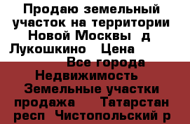 Продаю земельный участок на территории Новой Москвы, д. Лукошкино › Цена ­ 1 450 000 - Все города Недвижимость » Земельные участки продажа   . Татарстан респ.,Чистопольский р-н